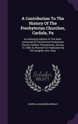 A Contribution to the History of the Presbyterian Churches, Carlisle, Pa: An Historical Address at the Semi-Centennial of the Second Presbyterian Church, Carlisle, Pennsylvania, January 12, 1883 as Planned for Publication by His Daughter, Mrs. Mary