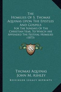 Cover image for The Homilies of S. Thomas Aquinas Upon the Epistles and Gospels: For the Sundays of the Christian Year, to Which Are Appended the Festival Homilies (1873)