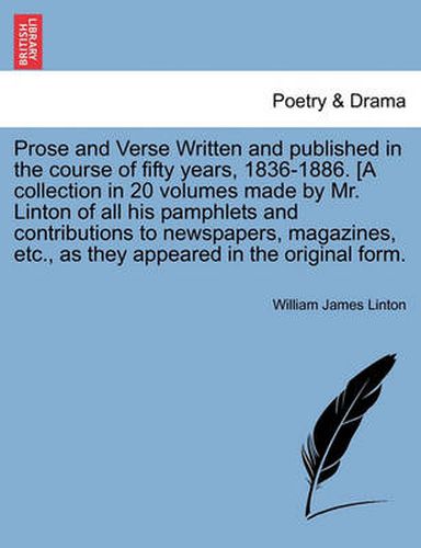 Cover image for Prose and Verse Written and Published in the Course of Fifty Years, 1836-1886. [A Collection in 20 Volumes Made by Mr. Linton of All His Pamphlets and Contributions to Newspapers, Magazines, Etc., as They Appeared in the Original Form.