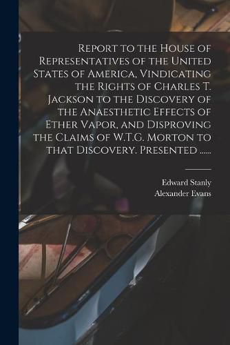 Report to the House of Representatives of the United States of America, Vindicating the Rights of Charles T. Jackson to the Discovery of the Anaesthetic Effects of Ether Vapor, and Disproving the Claims of W.T.G. Morton to That Discovery. Presented ......