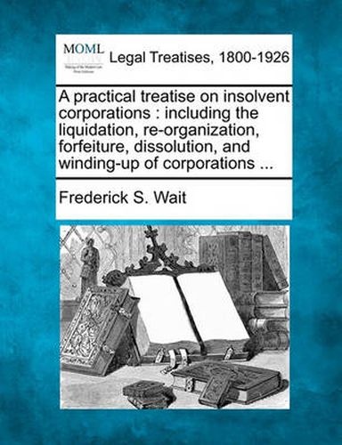 Cover image for A practical treatise on insolvent corporations: including the liquidation, re-organization, forfeiture, dissolution, and winding-up of corporations ...