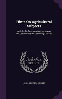 Cover image for Hints on Agricultural Subjects: And on the Best Means of Improving the Condition of the Labouring Classes