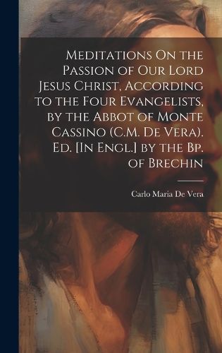 Cover image for Meditations On the Passion of Our Lord Jesus Christ, According to the Four Evangelists, by the Abbot of Monte Cassino (C.M. De Vera). Ed. [In Engl.] by the Bp. of Brechin
