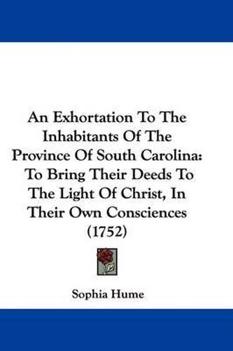 Cover image for An Exhortation to the Inhabitants of the Province of South Carolina: To Bring Their Deeds to the Light of Christ, in Their Own Consciences (1752)