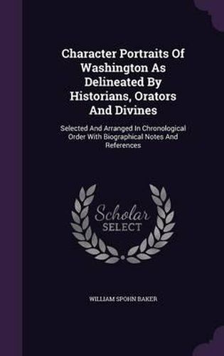 Character Portraits of Washington as Delineated by Historians, Orators and Divines: Selected and Arranged in Chronological Order with Biographical Notes and References