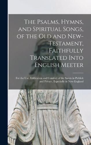 Cover image for The Psalms, Hymns, and Spiritual Songs, of the Old and New-Testament, Faithfully Translated Into English Meeter: for the Use, Edification and Comfort of the Saints in Publick and Private, Especially in New-England