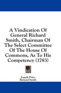 Cover image for A Vindication of General Richard Smith, Chairman of the Select Committee of the House of Commons, as to His Competency (1783)