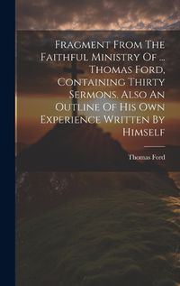 Cover image for Fragment From The Faithful Ministry Of ... Thomas Ford, Containing Thirty Sermons. Also An Outline Of His Own Experience Written By Himself