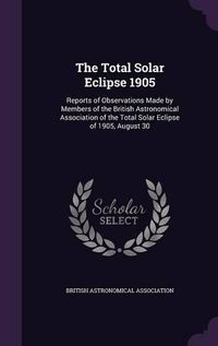 Cover image for The Total Solar Eclipse 1905: Reports of Observations Made by Members of the British Astronomical Association of the Total Solar Eclipse of 1905, August 30