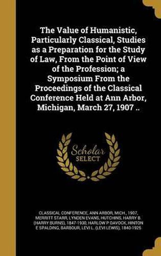 Cover image for The Value of Humanistic, Particularly Classical, Studies as a Preparation for the Study of Law, from the Point of View of the Profession; A Symposium from the Proceedings of the Classical Conference Held at Ann Arbor, Michigan, March 27, 1907 ..