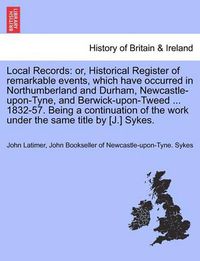 Cover image for Local Records: Or, Historical Register of Remarkable Events, Which Have Occurred in Northumberland and Durham, Newcastle-Upon-Tyne, and Berwick-Upon-Tweed ... 1832-57. Being a Continuation of the Work Under the Same Title by [J.] Sykes.