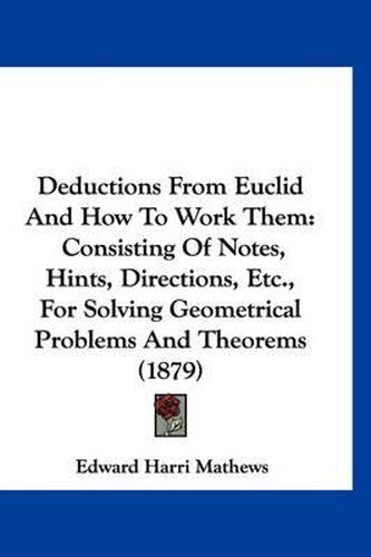 Cover image for Deductions from Euclid and How to Work Them: Consisting of Notes, Hints, Directions, Etc., for Solving Geometrical Problems and Theorems (1879)