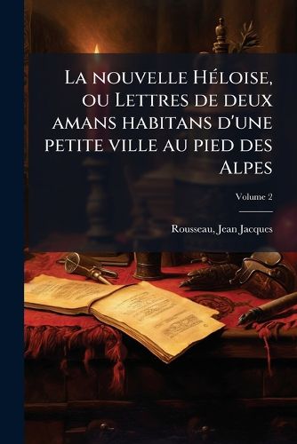 Cover image for La Nouvelle H Loise, Ou Lettres de Deux Amans Habitans D'Une Petite Ville Au Pied Des Alpes: Recueillies Et Publi Es Volume 2