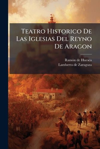 Cover image for Teatro Historico de Las Iglesias del Reyno de Aragon: Tomo VII: Iglesia de Huesca: Contiene Las Ultimas Memorias de La Santa Iglesia de Huesca ...