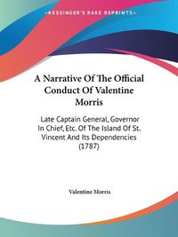 Cover image for A Narrative Of The Official Conduct Of Valentine Morris: Late Captain General, Governor In Chief, Etc. Of The Island Of St. Vincent And Its Dependencies (1787)