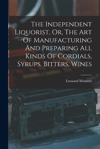 Cover image for The Independent Liquorist, Or, The Art Of Manufacturing And Preparing All Kinds Of Cordials, Syrups, Bitters, Wines