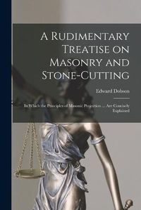 Cover image for A Rudimentary Treatise on Masonry and Stone-cutting: in Which the Principles of Masonic Projection ... Are Concisely Explained