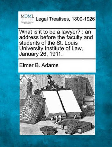 Cover image for What Is It to Be a Lawyer?: An Address Before the Faculty and Students of the St. Louis University Institute of Law, January 26, 1911.