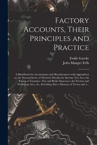 Factory Accounts, Their Principles and Practice; a Handbook for Accountants and Manufacturers With Appendices on the Nomenclature of Machine Details; the Income Tax Acts; the Rating of Factories; Fire and Boiler Insurance; the Factory and Workshop...