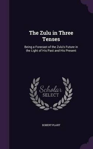 The Zulu in Three Tenses: Being a Forecast of the Zulu's Future in the Light of His Past and His Present
