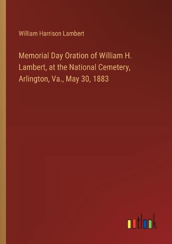 Memorial Day Oration of William H. Lambert, at the National Cemetery, Arlington, Va., May 30, 1883