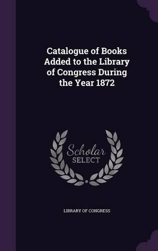 Cover image for Catalogue of Books Added to the Library of Congress During the Year 1872