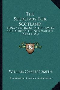 Cover image for The Secretary for Scotland: Being a Statement of the Powers and Duties of the New Scottish Office (1885)