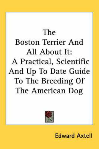 The Boston Terrier and All about It: A Practical, Scientific and Up to Date Guide to the Breeding of the American Dog