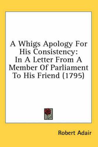 Cover image for A Whigs Apology for His Consistency: In a Letter from a Member of Parliament to His Friend (1795)