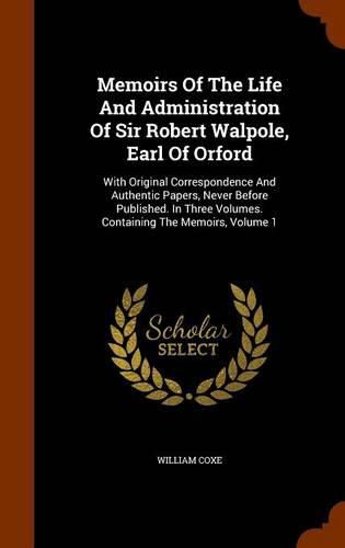 Memoirs of the Life and Administration of Sir Robert Walpole, Earl of Orford: With Original Correspondence and Authentic Papers, Never Before Published. in Three Volumes. Containing the Memoirs, Volume 1