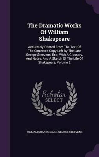 The Dramatic Works of William Shakspeare: Accurately Printed from the Text of the Corrected Copy Left by the Late George Steevens, Esq. with a Glossary, and Notes, and a Sketch of the Life of Shakspeare, Volume 2