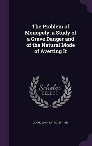 The Problem of Monopoly; A Study of a Grave Danger and of the Natural Mode of Averting It