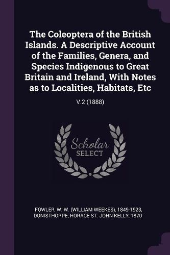 Cover image for The Coleoptera of the British Islands. A Descriptive Account of the Families, Genera, and Species Indigenous to Great Britain and Ireland, With Notes as to Localities, Habitats, Etc