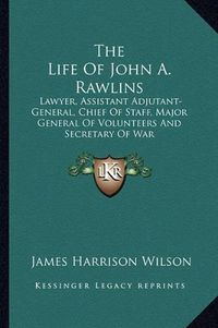 Cover image for The Life of John A. Rawlins: Lawyer, Assistant Adjutant-General, Chief of Staff, Major General of Volunteers and Secretary of War