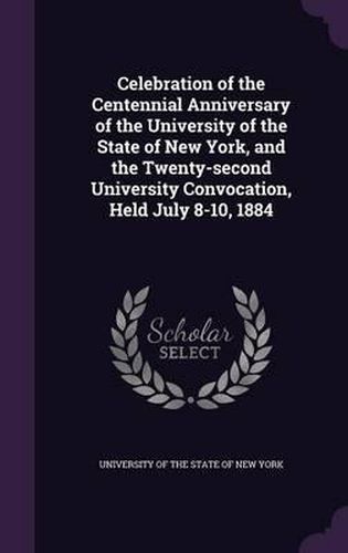 Cover image for Celebration of the Centennial Anniversary of the University of the State of New York, and the Twenty-Second University Convocation, Held July 8-10, 1884