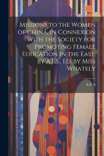 Cover image for Missions to the Women of China, in Connexion With the Society for Promoting Female Education in the East, by A.F.S., Ed. by Miss Whately