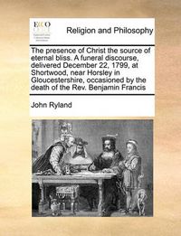 Cover image for The Presence of Christ the Source of Eternal Bliss. a Funeral Discourse, Delivered December 22, 1799, at Shortwood, Near Horsley in Gloucestershire, Occasioned by the Death of the REV. Benjamin Francis