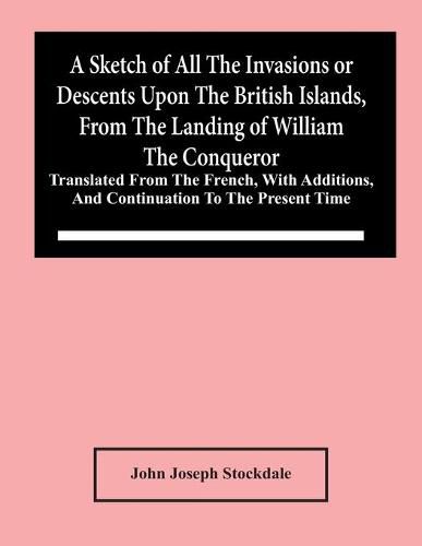 A Sketch Of All The Invasions Or Descents Upon The British Islands, From The Landing Of William The Conqueror: Translated From The French, With Additions, And Continuation To The Present Time