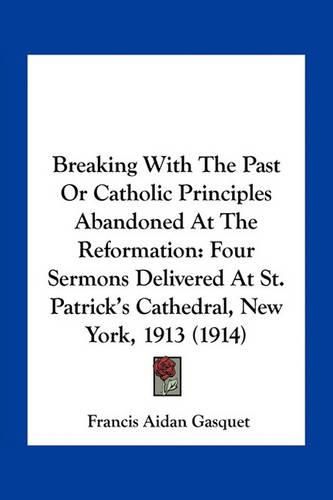 Cover image for Breaking with the Past or Catholic Principles Abandoned at the Reformation: Four Sermons Delivered at St. Patrick's Cathedral, New York, 1913 (1914)