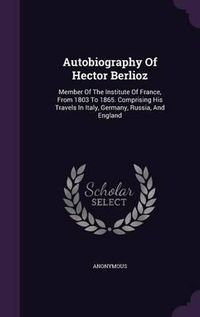 Cover image for Autobiography of Hector Berlioz: Member of the Institute of France, from 1803 to 1865. Comprising His Travels in Italy, Germany, Russia, and England