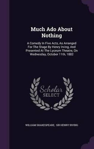 Much Ado about Nothing: A Comedy in Five Acts, as Arranged for the Stage by Henry Irving, and Presented at the Lyceum Theatre, on Wednesday, October 11th, 1882