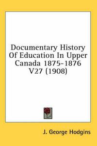 Cover image for Documentary History of Education in Upper Canada 1875-1876 V27 (1908)