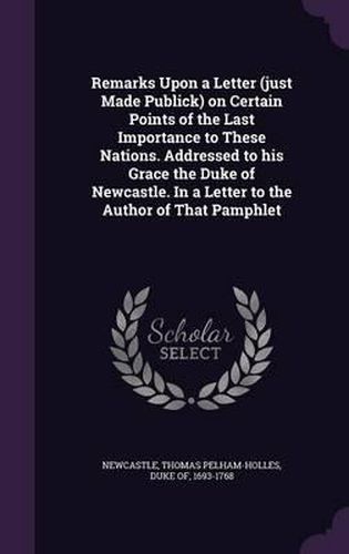 Remarks Upon a Letter (Just Made Publick) on Certain Points of the Last Importance to These Nations. Addressed to His Grace the Duke of Newcastle. in a Letter to the Author of That Pamphlet