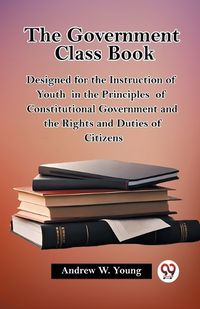 Cover image for The Government Class Book Designed for the Instruction of Youth in the Principles of Constitutional Government and the Rights and Duties of Citizens