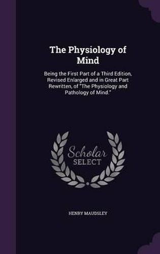 Cover image for The Physiology of Mind: Being the First Part of a Third Edition, Revised Enlarged and in Great Part Rewritten, of the Physiology and Pathology of Mind.