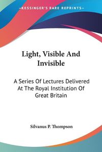 Cover image for Light, Visible and Invisible: A Series of Lectures Delivered at the Royal Institution of Great Britain