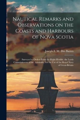 Nautical Remarks and Observations on the Coasts and Harbours of Nova Scotia [microform]: Surveyed to Orders Form the Right Honble. the Lords Commissioners of the Admiralty, for the Use of the Royal Navy of Great-Britain