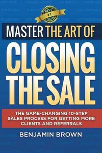 Cover image for Master the Art of Closing the Sale: The Game-Changing 10-Step Sales Process for Getting More Clients and Referrals