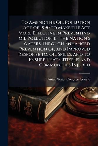Cover image for To Amend the Oil Pollution Act of 1990 to Make the Act More Effective in Preventing oil Pollution in the Nation's Waters Through Enhanced Prevention of, and Improved Response to, oil Spills, and to Ensure That Citizens and Communities Injured