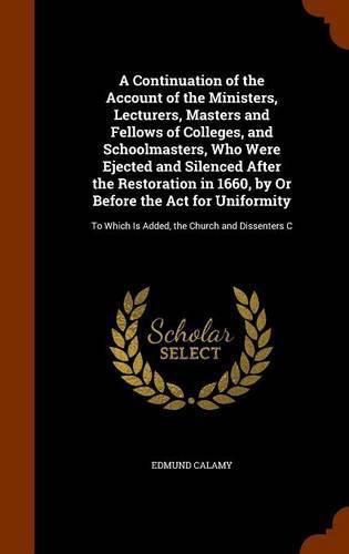 A Continuation of the Account of the Ministers, Lecturers, Masters and Fellows of Colleges, and Schoolmasters, Who Were Ejected and Silenced After the Restoration in 1660, by Or Before the Act for Uniformity